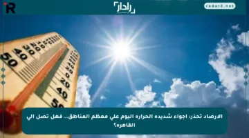 الأرصاد تحذر: أجواء شديدة الحرارة اليوم على معظم المناطق.. فهل تصل إلى القاهرة؟